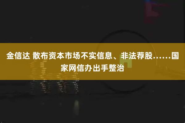 金信达 散布资本市场不实信息、非法荐股……国家网信办出手整治