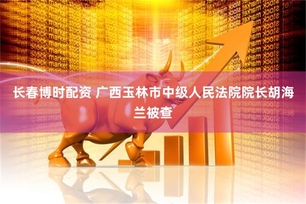 长春博时配资 广西玉林市中级人民法院院长胡海兰被查