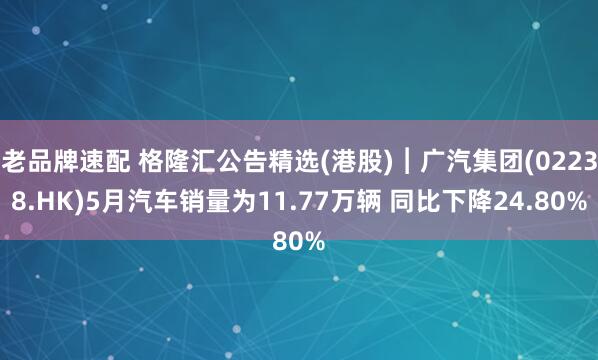 老品牌速配 格隆汇公告精选(港股)︱广汽集团(02238.HK)5月汽车销量为11.77万辆 同比下降24.80%