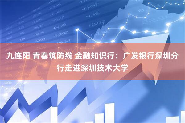 九连阳 青春筑防线 金融知识行：广发银行深圳分行走进深圳技术大学