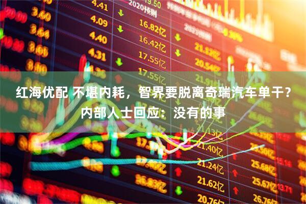 红海优配 不堪内耗，智界要脱离奇瑞汽车单干？内部人士回应：没有的事
