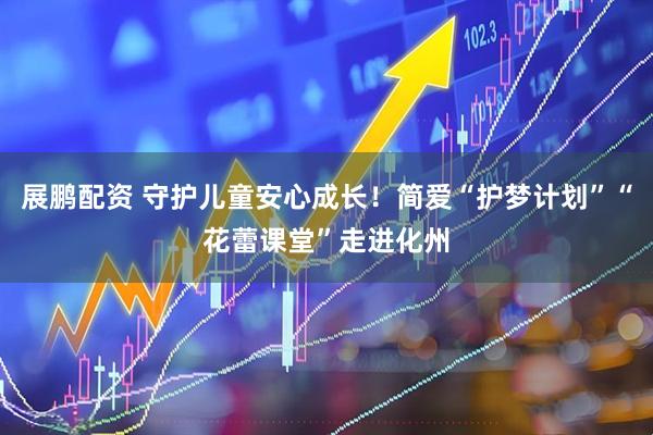 展鹏配资 守护儿童安心成长！简爱“护梦计划”“花蕾课堂”走进化州