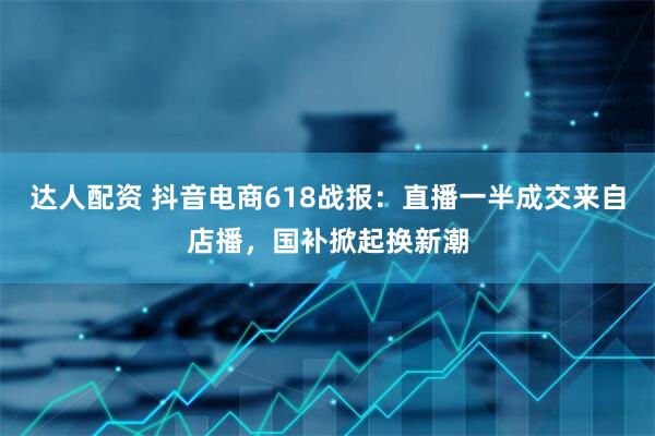 达人配资 抖音电商618战报：直播一半成交来自店播，国补掀起换新潮