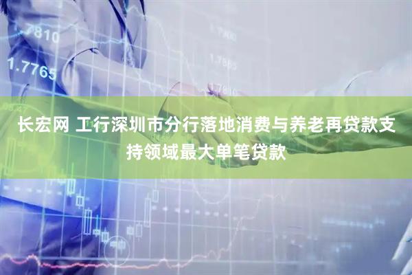 长宏网 工行深圳市分行落地消费与养老再贷款支持领域最大单笔贷款