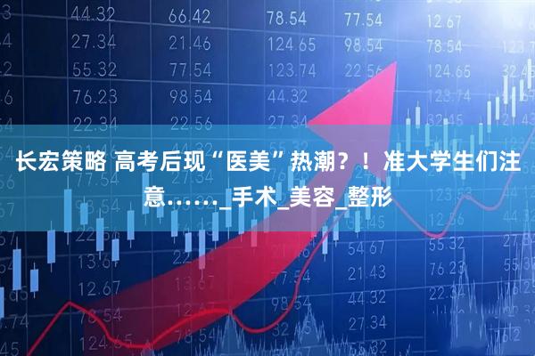 长宏策略 高考后现“医美”热潮？！准大学生们注意……_手术_美容_整形