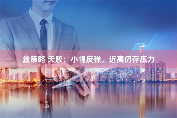 鑫策略 天胶：小幅反弹，近高仍存压力