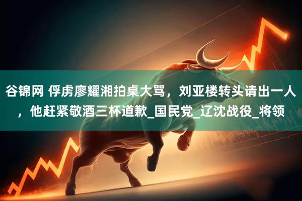 谷锦网 俘虏廖耀湘拍桌大骂，刘亚楼转头请出一人，他赶紧敬酒三杯道歉_国民党_辽沈战役_将领