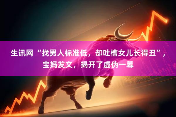 生讯网 “找男人标准低，却吐槽女儿长得丑”，宝妈发文，揭开了虚伪一幕