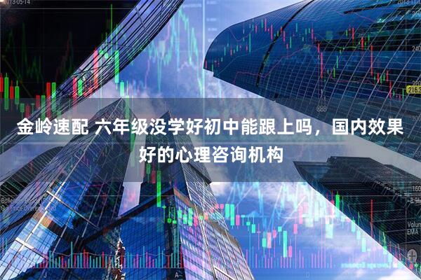 金岭速配 六年级没学好初中能跟上吗，国内效果好的心理咨询机构