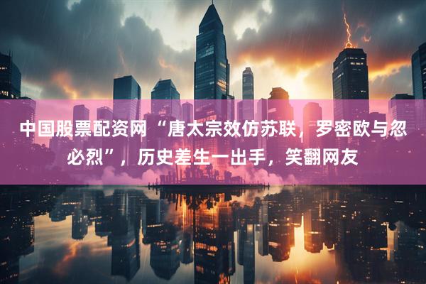 中国股票配资网 “唐太宗效仿苏联，罗密欧与忽必烈”，历史差生一出手，笑翻网友