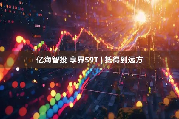 亿海智投 享界S9T | 抵得到远方