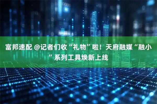 富邦速配 @记者们收“礼物”啦！天府融媒“融小”系列工具焕新上线
