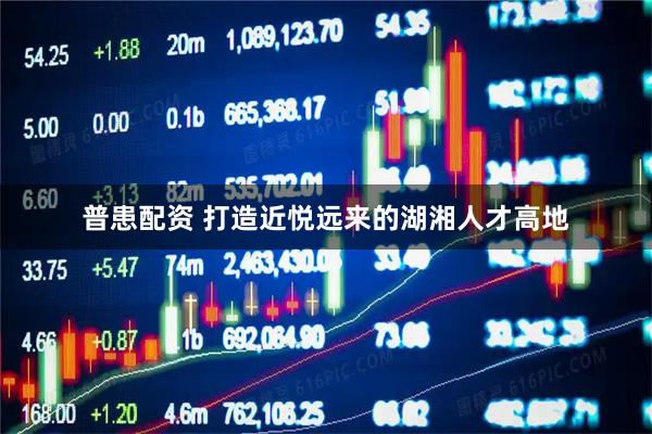 普患配资 打造近悦远来的湖湘人才高地
