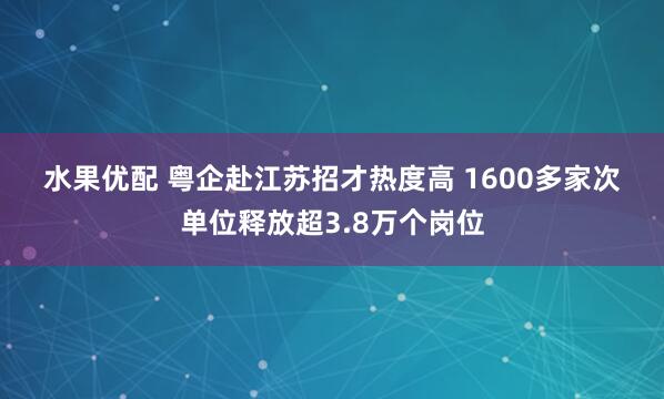 水果优配 粤企赴江苏招才热度高 1600多家次单位释放超3.8万个岗位