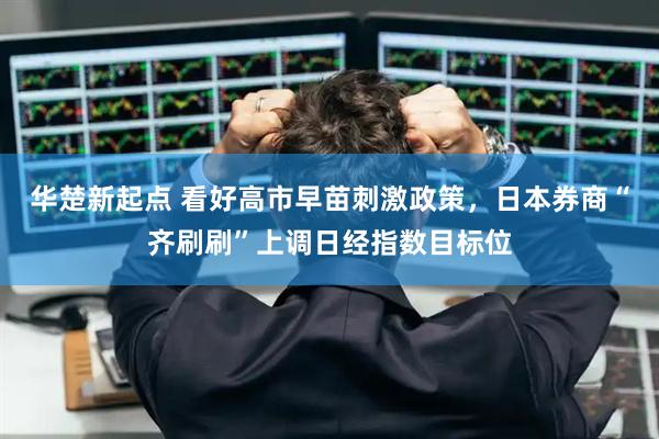 华楚新起点 看好高市早苗刺激政策，日本券商“齐刷刷”上调日经指数目标位