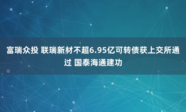 富瑞众投 联瑞新材不超6.95亿可转债获上交所通过 国泰海通建功