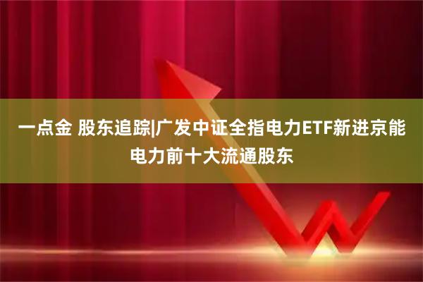 一点金 股东追踪|广发中证全指电力ETF新进京能电力前十大流通股东
