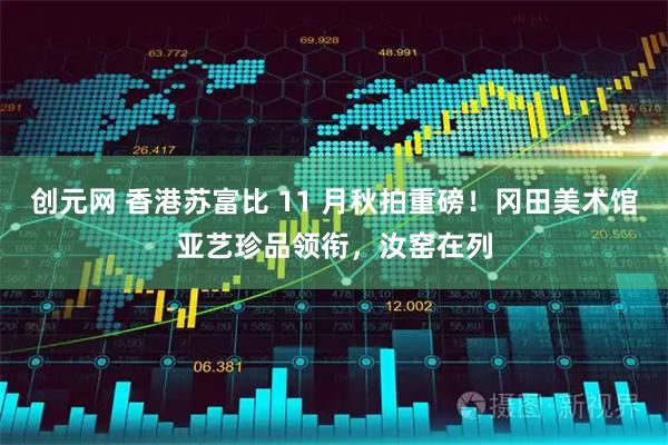 创元网 香港苏富比 11 月秋拍重磅！冈田美术馆亚艺珍品领衔，汝窑在列