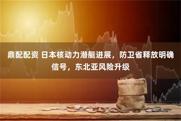 鼎配配资 日本核动力潜艇进展，防卫省释放明确信号，东北亚风险升级