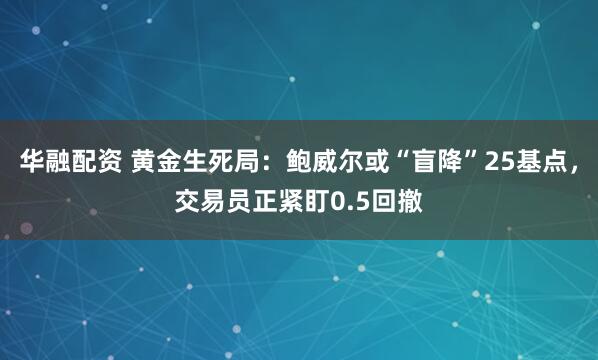 华融配资 黄金生死局：鲍威尔或“盲降”25基点，交易员正紧盯0.5回撤