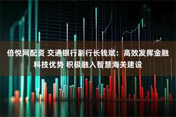 倍悦网配资 交通银行副行长钱斌：高效发挥金融科技优势 积极融入智慧海关建设