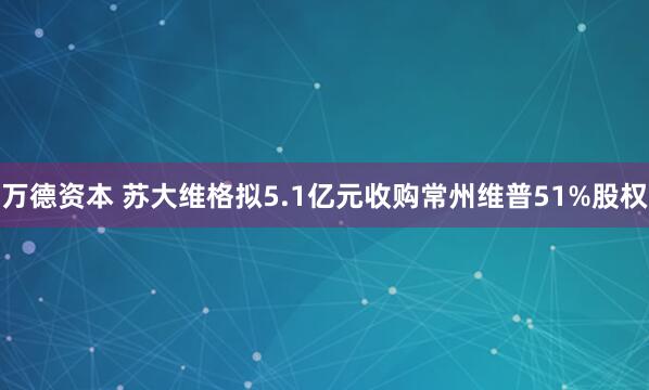 万德资本 苏大维格拟5.1亿元收购常州维普51%股权