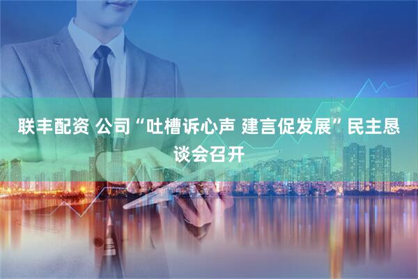 联丰配资 公司“吐槽诉心声 建言促发展”民主恳谈会召开