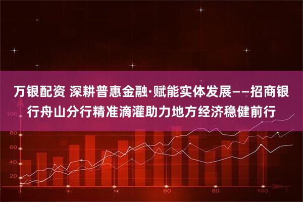 万银配资 深耕普惠金融·赋能实体发展——招商银行舟山分行精准滴灌助力地方经济稳健前行