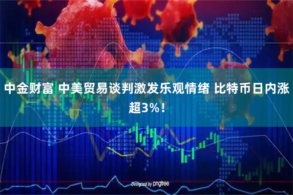 中金财富 中美贸易谈判激发乐观情绪 比特币日内涨超3%！