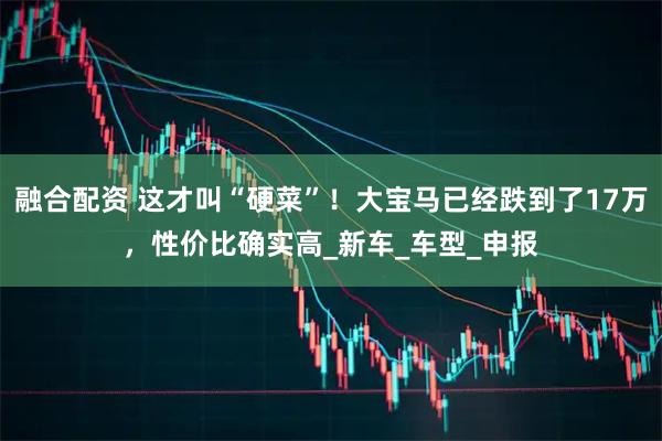 融合配资 这才叫“硬菜”！大宝马已经跌到了17万，性价比确实高_新车_车型_申报
