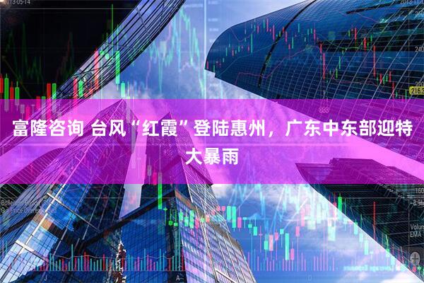 富隆咨询 台风“红霞”登陆惠州，广东中东部迎特大暴雨