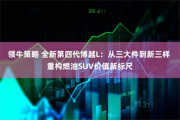 领牛策略 全新第四代博越L：从三大件到新三样 重构燃油SUV价值新标尺